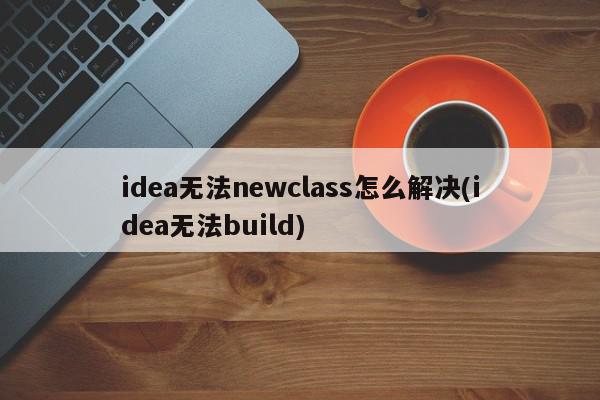 idea无法newclass怎么解决(idea无法build)